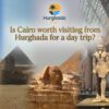 Is Cairo worth visiting from Hurghada for a day trip